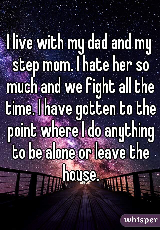 I live with my dad and my step mom. I hate her so much and we fight all the time. I have gotten to the point where I do anything to be alone or leave the house.