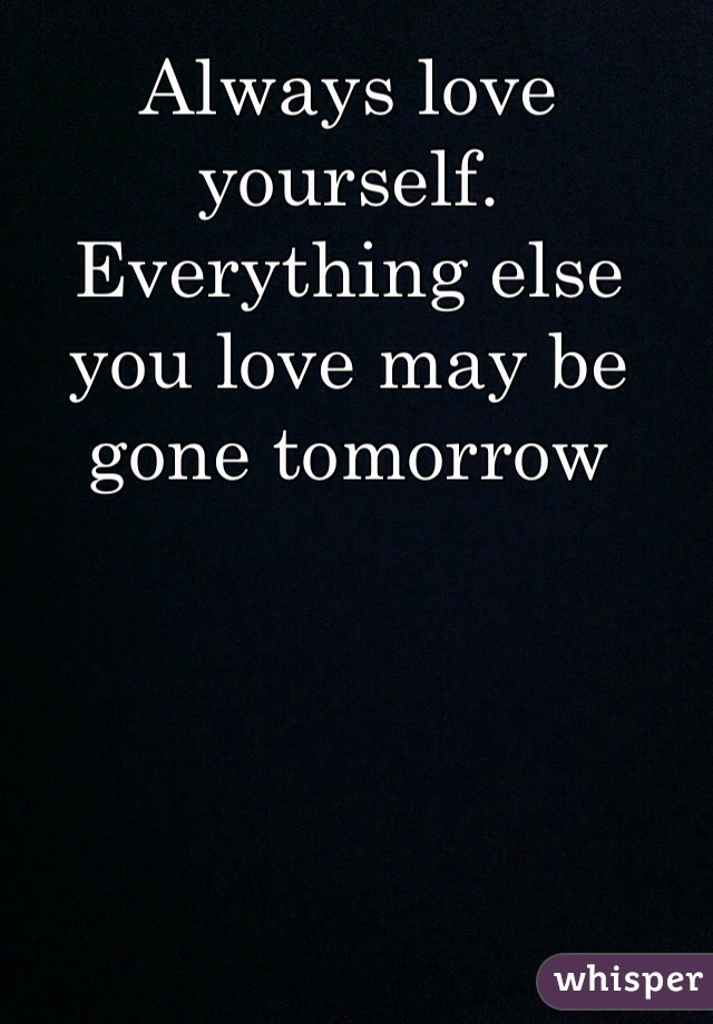 Always love yourself. Everything else you love may be gone tomorrow 