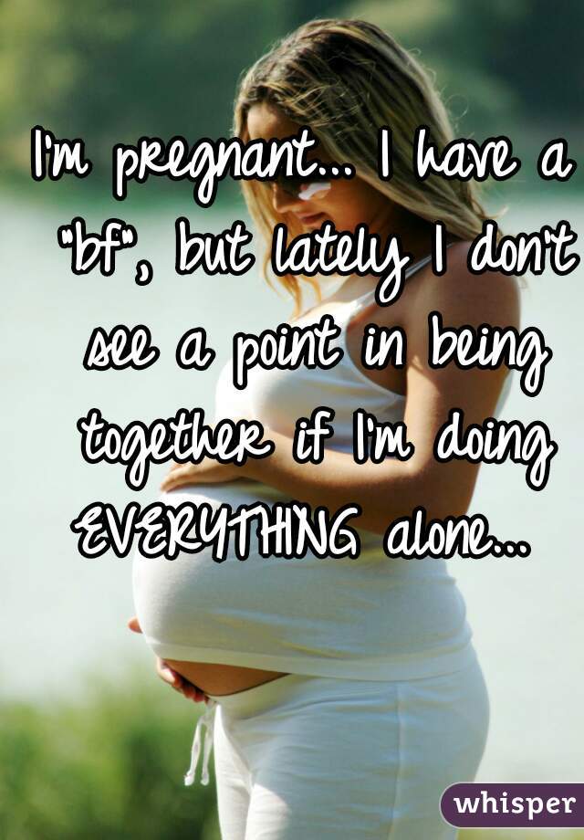 I'm pregnant... I have a "bf", but lately I don't see a point in being together if I'm doing EVERYTHING alone... 