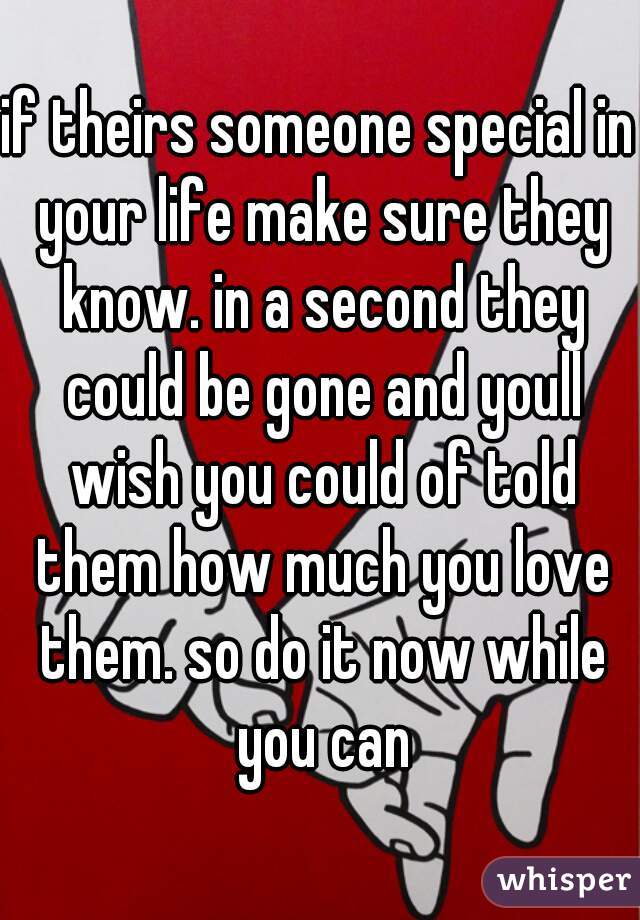 if theirs someone special in your life make sure they know. in a second they could be gone and youll wish you could of told them how much you love them. so do it now while you can