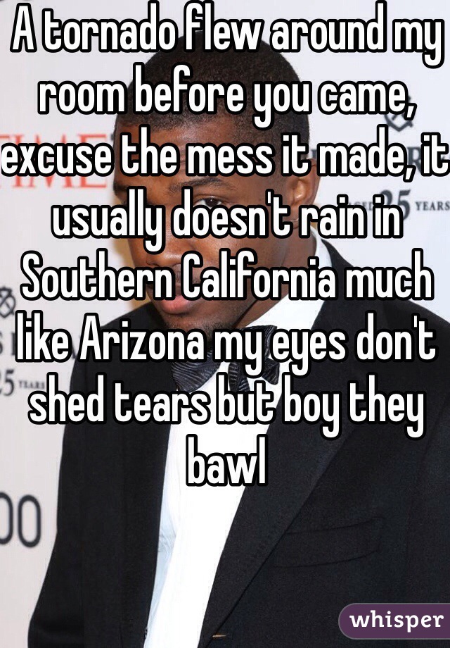 A tornado flew around my room before you came, excuse the mess it made, it usually doesn't rain in Southern California much like Arizona my eyes don't shed tears but boy they bawl 