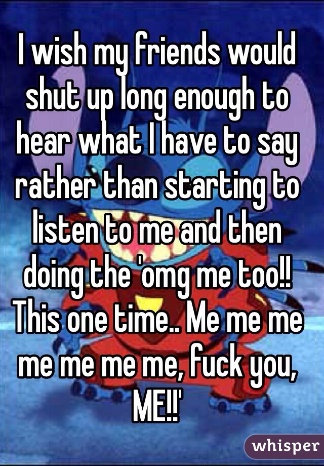 I wish my friends would shut up long enough to hear what I have to say rather than starting to listen to me and then doing the 'omg me too!! This one time.. Me me me me me me me, fuck you, ME!!'