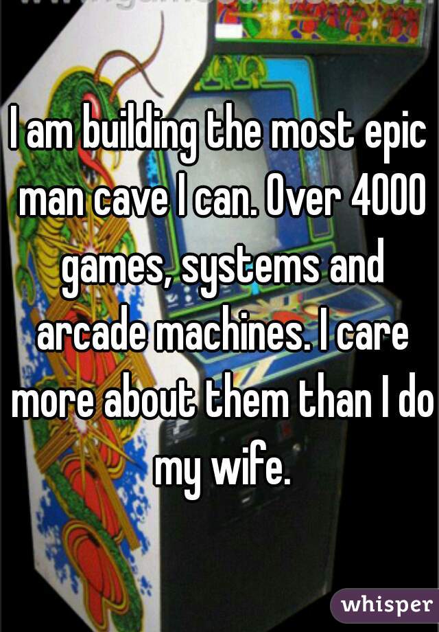 I am building the most epic man cave I can. Over 4000 games, systems and arcade machines. I care more about them than I do my wife.