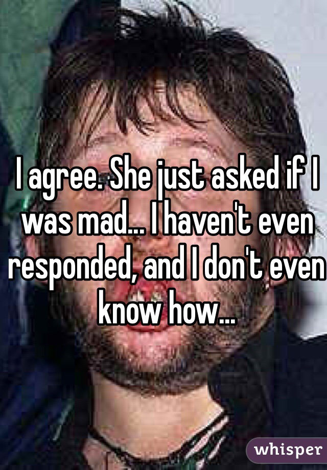 I agree. She just asked if I was mad... I haven't even responded, and I don't even know how...