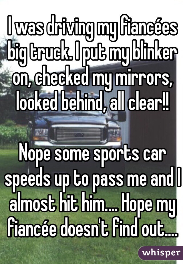 I was driving my fiancées big truck. I put my blinker on, checked my mirrors, looked behind, all clear!! 

Nope some sports car speeds up to pass me and I almost hit him.... Hope my fiancée doesn't find out.... 