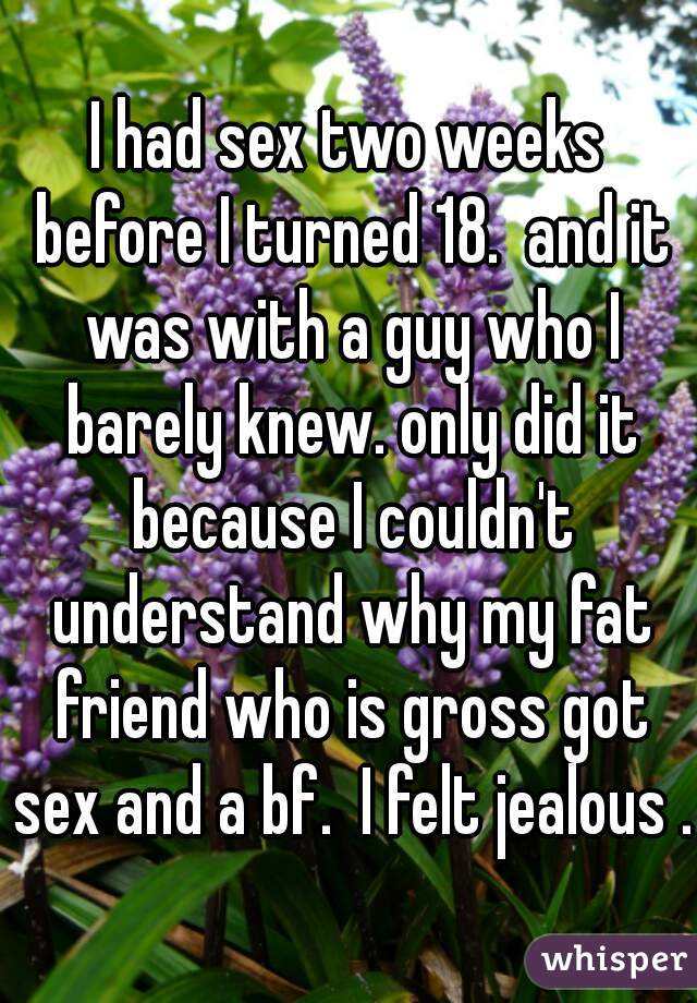 I had sex two weeks before I turned 18.  and it was with a guy who I barely knew. only did it because I couldn't understand why my fat friend who is gross got sex and a bf.  I felt jealous . 