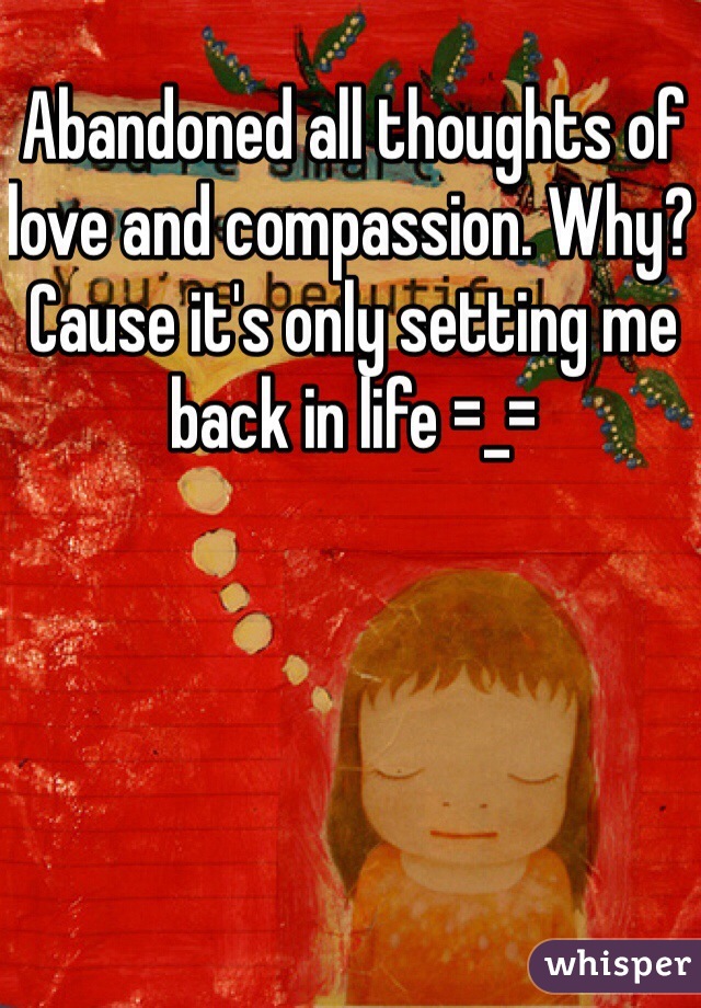 Abandoned all thoughts of love and compassion. Why? Cause it's only setting me back in life =_=