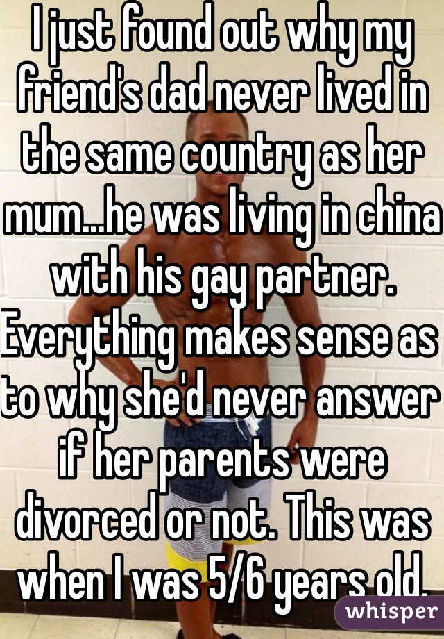 I just found out why my friend's dad never lived in the same country as her mum...he was living in china with his gay partner. Everything makes sense as to why she'd never answer if her parents were divorced or not. This was when I was 5/6 years old. 