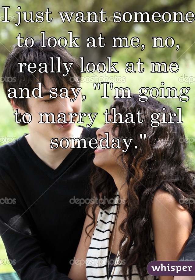 I just want someone to look at me, no, really look at me and say, "I'm going to marry that girl someday."