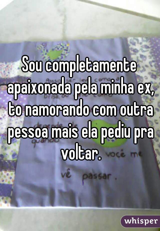 Sou completamente apaixonada pela minha ex, to namorando com outra pessoa mais ela pediu pra voltar.