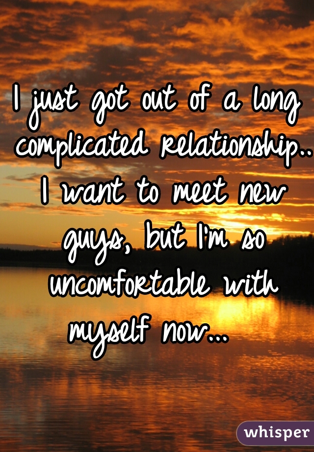 I just got out of a long complicated relationship.. I want to meet new guys, but I'm so uncomfortable with myself now...  