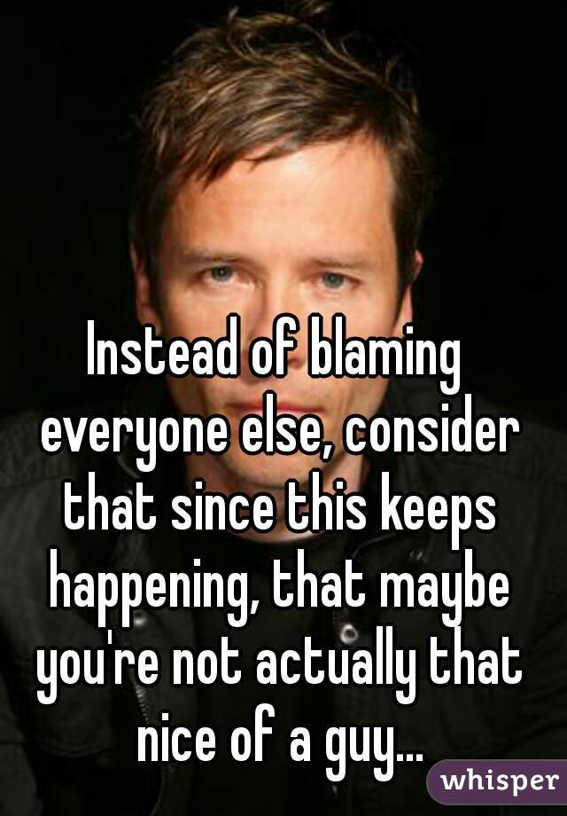 Instead of blaming everyone else, consider that since this keeps happening, that maybe you're not actually that nice of a guy...