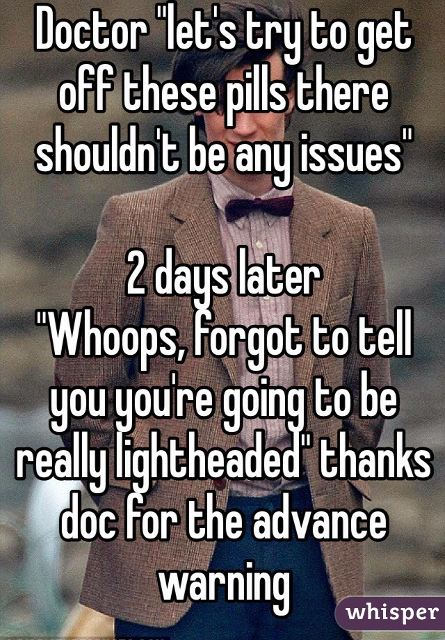 Doctor "let's try to get off these pills there shouldn't be any issues"

2 days later 
"Whoops, forgot to tell you you're going to be really lightheaded" thanks doc for the advance warning