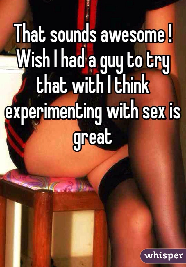 That sounds awesome ! Wish I had a guy to try that with I think experimenting with sex is great 