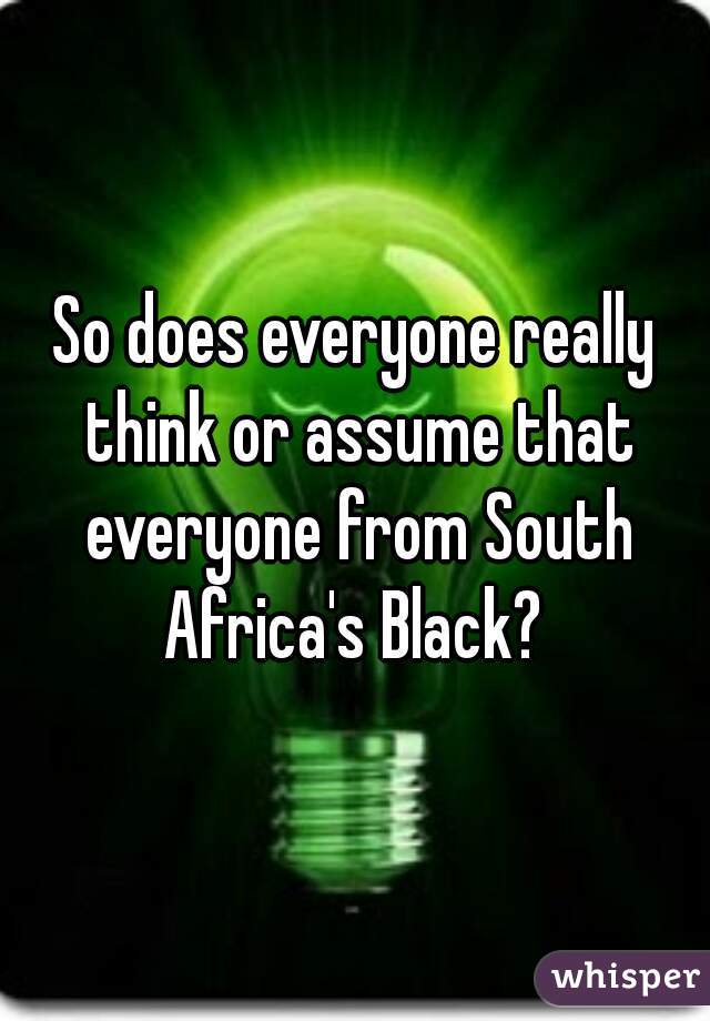 So does everyone really think or assume that everyone from South Africa's Black? 