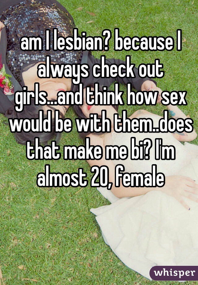 am I lesbian? because I always check out girls...and think how sex would be with them..does that make me bi? I'm almost 20, female