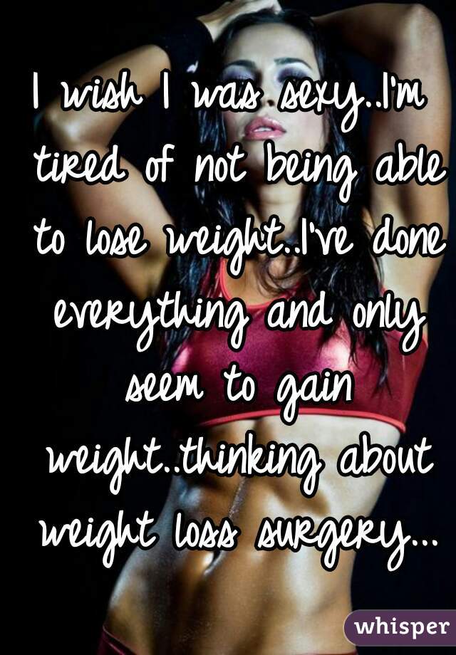 I wish I was sexy..I'm tired of not being able to lose weight..I've done everything and only seem to gain weight..thinking about weight loss surgery...