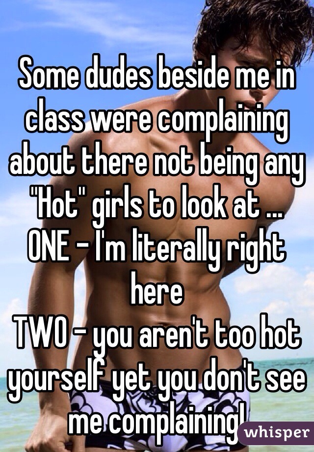 Some dudes beside me in class were complaining about there not being any "Hot" girls to look at ... 
ONE - I'm literally right here 
TWO - you aren't too hot yourself yet you don't see me complaining! 