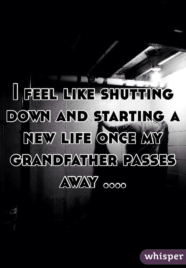 I feel like shutting down and starting a new life once my grandfather passes away .... 