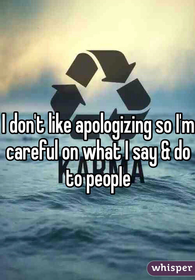 I don't like apologizing so I'm careful on what I say & do to people 