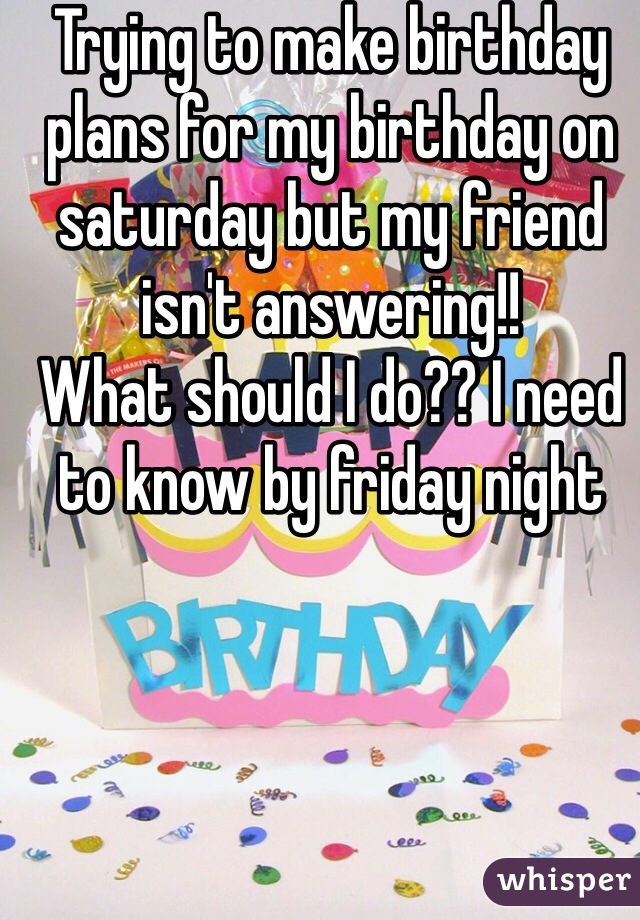 Trying to make birthday plans for my birthday on saturday but my friend isn't answering!!
What should I do?? I need to know by friday night 