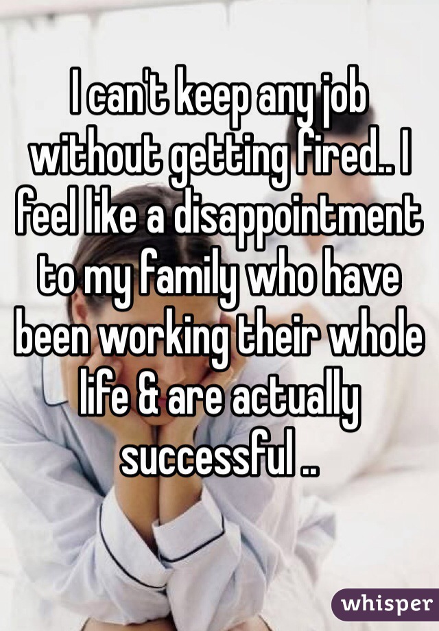 I can't keep any job without getting fired.. I feel like a disappointment to my family who have been working their whole life & are actually successful .. 