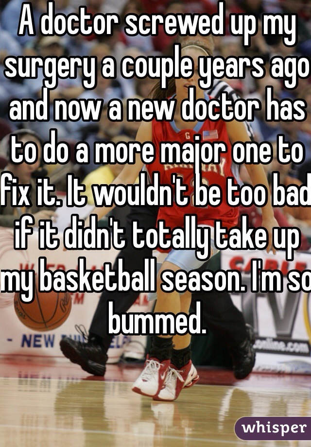 A doctor screwed up my surgery a couple years ago and now a new doctor has to do a more major one to fix it. It wouldn't be too bad if it didn't totally take up my basketball season. I'm so bummed.