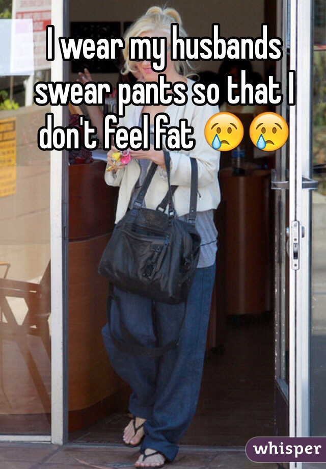 I wear my husbands swear pants so that I don't feel fat 😢😢