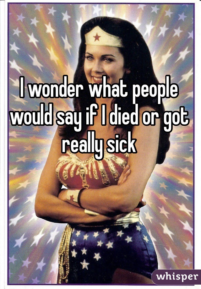 I wonder what people would say if I died or got really sick 