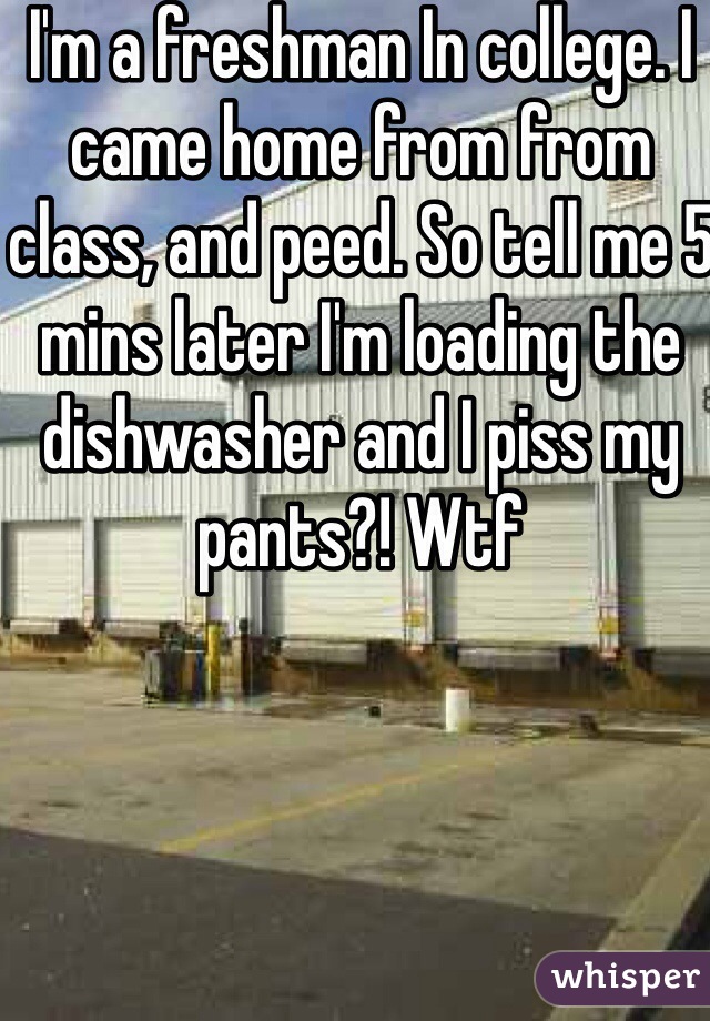 I'm a freshman In college. I came home from from class, and peed. So tell me 5 mins later I'm loading the dishwasher and I piss my pants?! Wtf