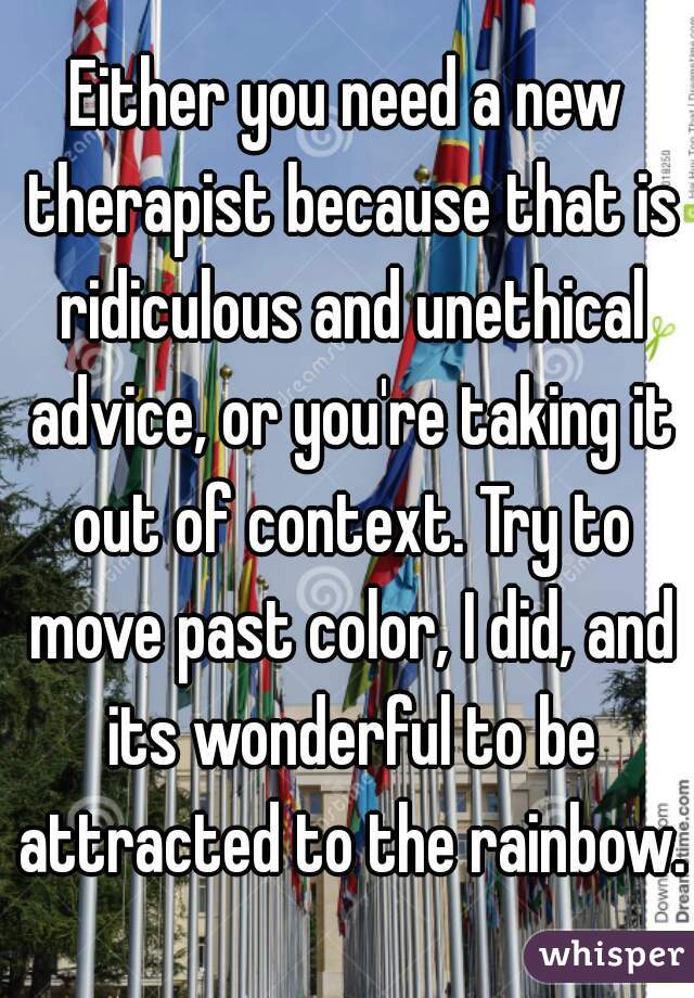 Either you need a new therapist because that is ridiculous and unethical advice, or you're taking it out of context. Try to move past color, I did, and its wonderful to be attracted to the rainbow.
