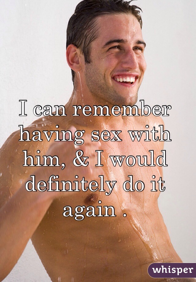 I can remember having sex with him, & I would definitely do it again . 