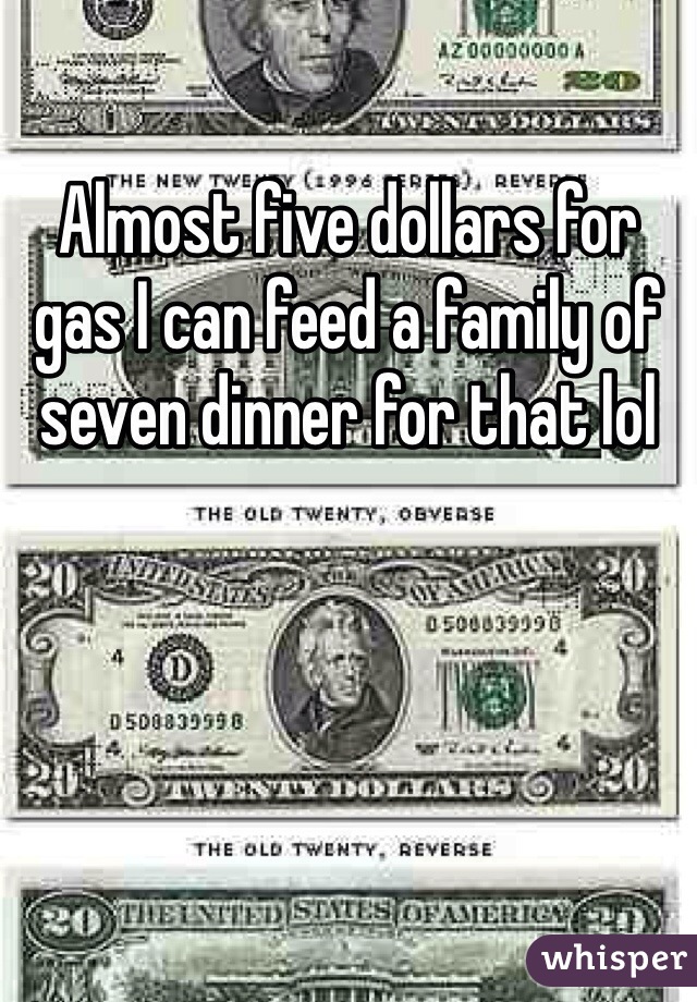 Almost five dollars for gas I can feed a family of seven dinner for that lol 