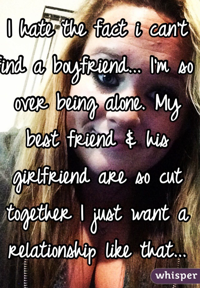 I hate the fact i can't find a boyfriend... I'm so over being alone. My best friend & his girlfriend are so cut together I just want a relationship like that... This is me...