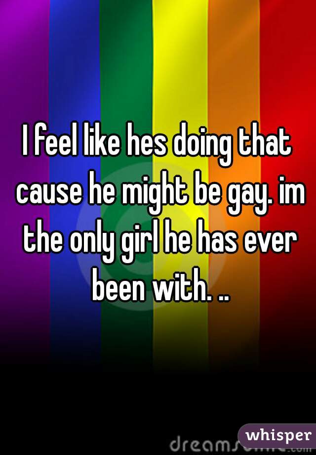I feel like hes doing that cause he might be gay. im the only girl he has ever been with. ..