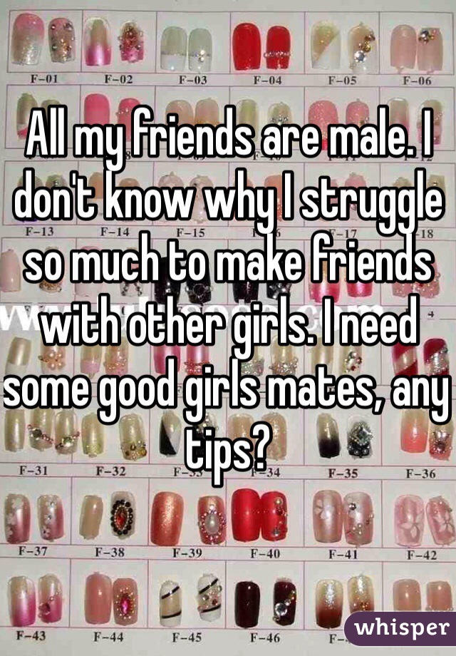 All my friends are male. I don't know why I struggle so much to make friends with other girls. I need some good girls mates, any tips?