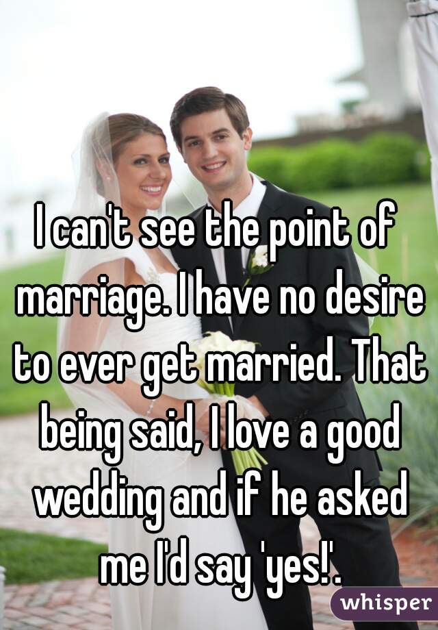 I can't see the point of marriage. I have no desire to ever get married. That being said, I love a good wedding and if he asked me I'd say 'yes!'.