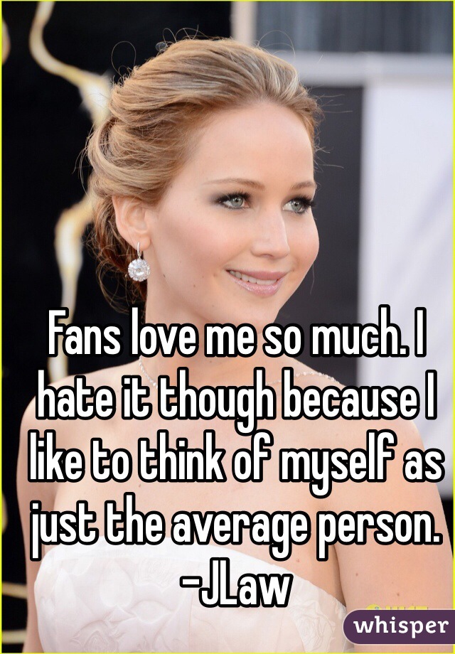 Fans love me so much. I hate it though because I like to think of myself as just the average person. 
-JLaw