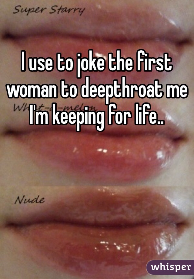 I use to joke the first woman to deepthroat me I'm keeping for life..