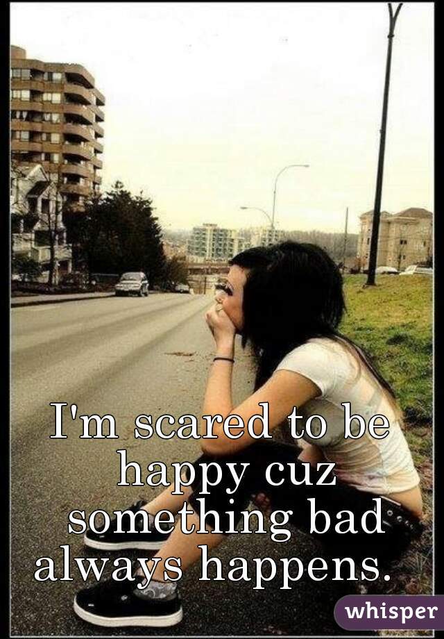 I'm scared to be happy cuz something bad always happens.  