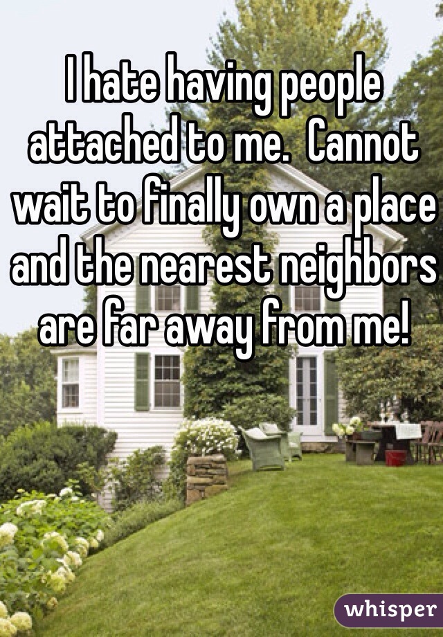 I hate having people attached to me.  Cannot wait to finally own a place and the nearest neighbors are far away from me!