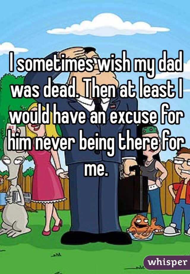 I sometimes wish my dad was dead. Then at least I would have an excuse for him never being there for me.