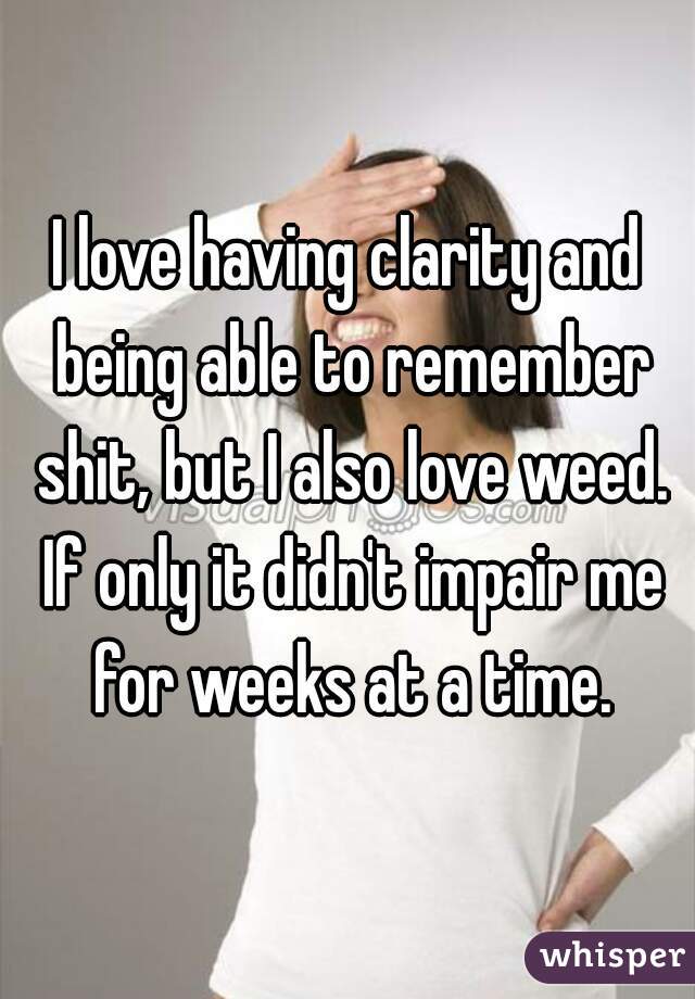 I love having clarity and being able to remember shit, but I also love weed. If only it didn't impair me for weeks at a time.