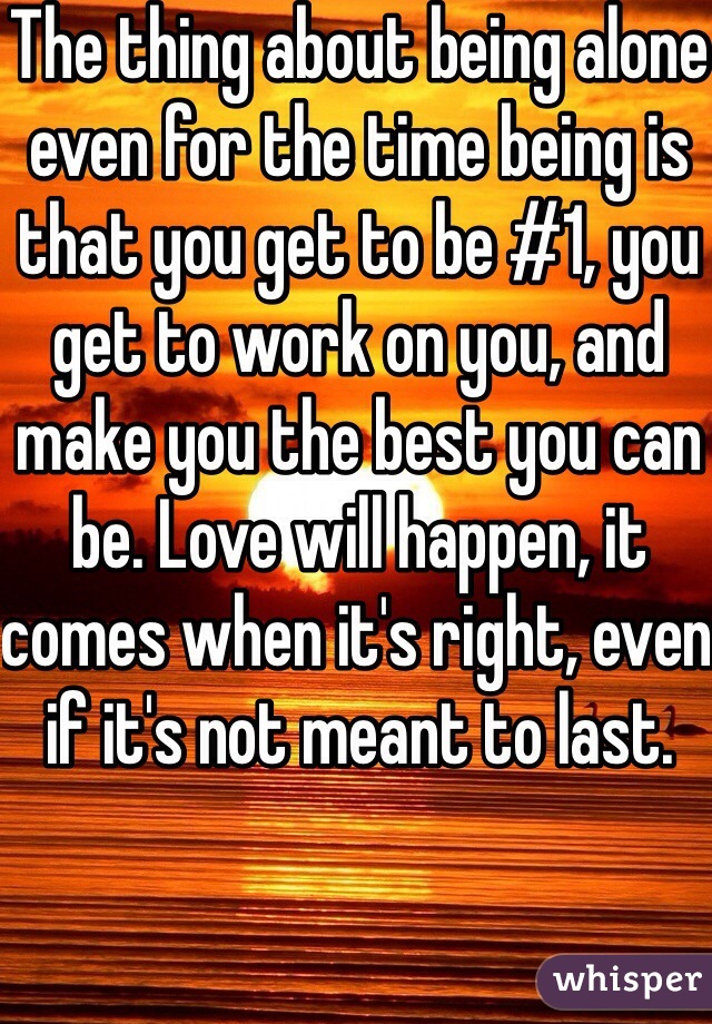 The thing about being alone even for the time being is that you get to be #1, you get to work on you, and make you the best you can be. Love will happen, it comes when it's right, even if it's not meant to last. 