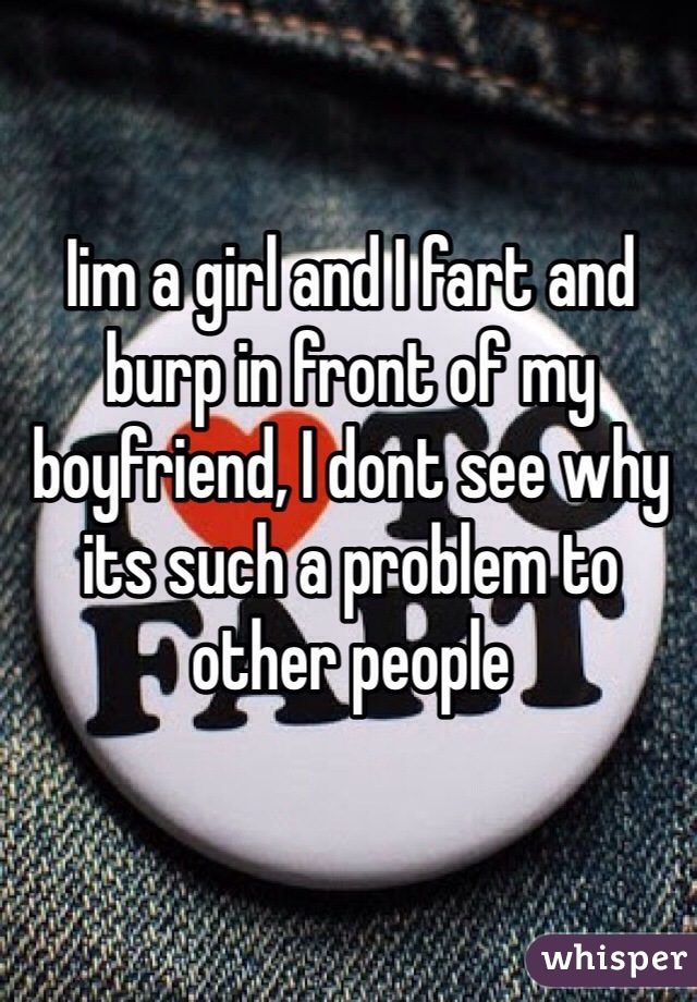 Iim a girl and I fart and burp in front of my boyfriend, I dont see why its such a problem to other people 