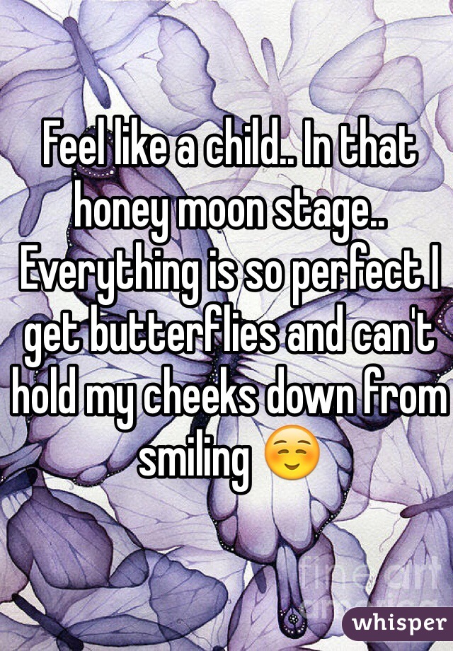 Feel like a child.. In that honey moon stage.. Everything is so perfect I get butterflies and can't hold my cheeks down from smiling ☺️