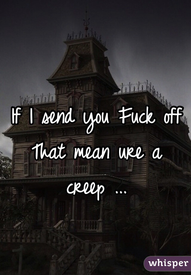 If I send you Fuck off
That mean ure a creep ...