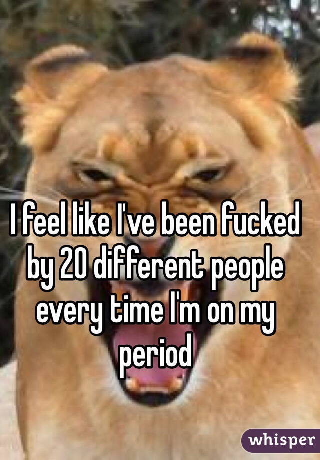 I feel like I've been fucked by 20 different people every time I'm on my period