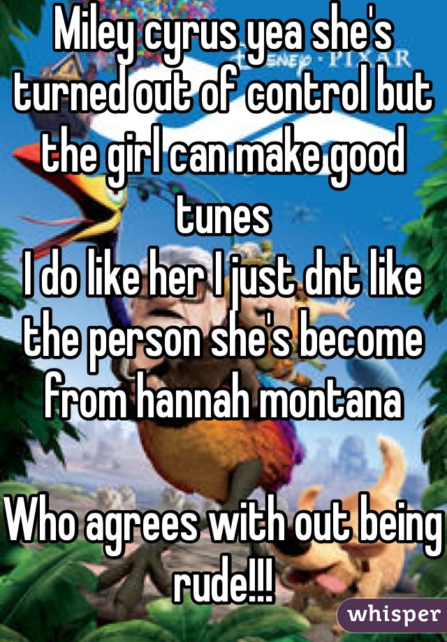 Miley cyrus yea she's turned out of control but the girl can make good tunes 
I do like her I just dnt like the person she's become from hannah montana 

Who agrees with out being rude!!!