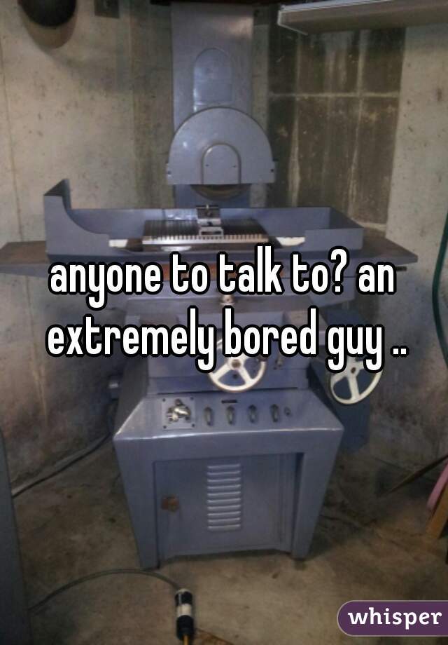 anyone to talk to? an extremely bored guy ..